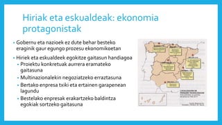 Hiriak eta eskualdeak: ekonomia
protagonistak
• Gobernu eta nazioek ez dute behar besteko
eraginik gaur egungo prozesu ekonomikoetan
• Hiriek eta eskualdeek egokitze gaitasun handiagoa
• Proiektu konkretuak aurrera eramateko
gaitasuna
• Multinazionalekin negoziatzeko erraztasuna
• Bertako enpresa txiki eta ertainen garapenean
lagundu
• Bestelako enpresak erakartzeko baldintza
egokiak sortzeko gaitasuna
 