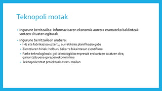 Teknopoli motak
• Ingurune berritzailea: informazioaren ekonomia aurrera eramateko baldintzak
sortzen dituzten egiturak
• Ingurune berritzaileen arabera:
• I+G eta fabrikazioa uztartu, aurretikako planifikazio gabe
• Zientziaren hiriak: helburu bakarra bikaintasun zientifikoa
• Parke teknologikoak: goi teknologiako enpresak erakartzen saiatzen dira;
garrantzitsuena garapen ekonomikoa
• Teknopolientzat proiektuak estatu mailan
 