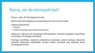 Baina, zer da teknopoli bat?
• Tecno + polis Teknologiaren hiriak
• Berrikuntza teknologikora zuzendutako eremuak mundu mailan
• Sektore ezberdinak:
• Pribatua
• Publiko eta pribatuaren arteko kooperazioa
• Helburua: Industria eta teknologia berritzaileekin lotutako ekoizpena planifikatu
eta sustatu  sinergia zientifikoa
• Sinergia zientifikoa: elementu ezberdinez osatutako sistema batean, elementu
ezberdin bakoitzak indibidualki lortuko lukeen emaitzak edo etekinak baino
handiagoak lortzea
 