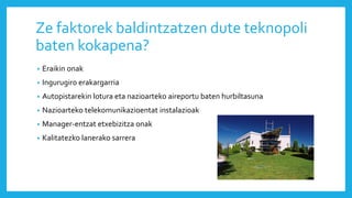 Ze faktorek baldintzatzen dute teknopoli
baten kokapena?
• Eraikin onak
• Ingurugiro erakargarria
• Autopistarekin lotura eta nazioarteko aireportu baten hurbiltasuna
• Nazioarteko telekomunikazioentat instalazioak
• Manager-entzat etxebizitza onak
• Kalitatezko lanerako sarrera
 
