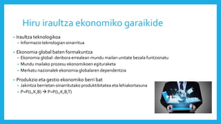 Hiru iraultza ekonomiko garaikide
• Iraultza teknologikoa
• Informazio teknologian oinarritua
• Ekonomia global baten formakuntza
• Ekonomia global: denbora errealean mundu mailan unitate bezala funtzionatu
• Mundu mailako prozesu ekonomikoen egituraketa
• Merkatu nazionalek ekonomia globalaren dependentzia
• Produkzio eta gestio ekonomiko berri bat
• Jakintza berrietan oinarritutako produktibitatea eta lehiakortasuna
• P=P(L,K,B)  P=P(L,K,B,T)
 