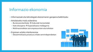 Informazio ekonomia
• Informazioak eta teknologiak ekonomiaren garapena baldintzatu
• Antolatzeko modu ezberdina:
• Burokrazia bertikala  Erakunde horizontalak
• Kate ekoizpena  Espezializazio moldagarria
• Multinazionaletan zein enpresa ertain eta txikietan
• Enpresen arteko interkonexioa
• Deszentralizazio prozesua unitate semiindependeetan
 
