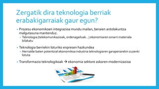 Zergatik dira teknologia berriak
erabakigarraiak gaur egun?
• Prozesu ekonomikoen integrazioa mundu mailan, beraien antolakuntza
malgutasuna mantenduz.
• Teknologia (telekomunikazioak, ordenagailuak…) ekonomiaren oinarri materiala
bilakatu
• Teknologia berriekin loturiko enpresen hazkundea
• Herrialde baten potentzial ekonomikoa industria teknologiaren garapenarekin zuzenki
lotuta
• Transformazio teknologikoak  ekonomia sektore askoren modernizazioa
 
