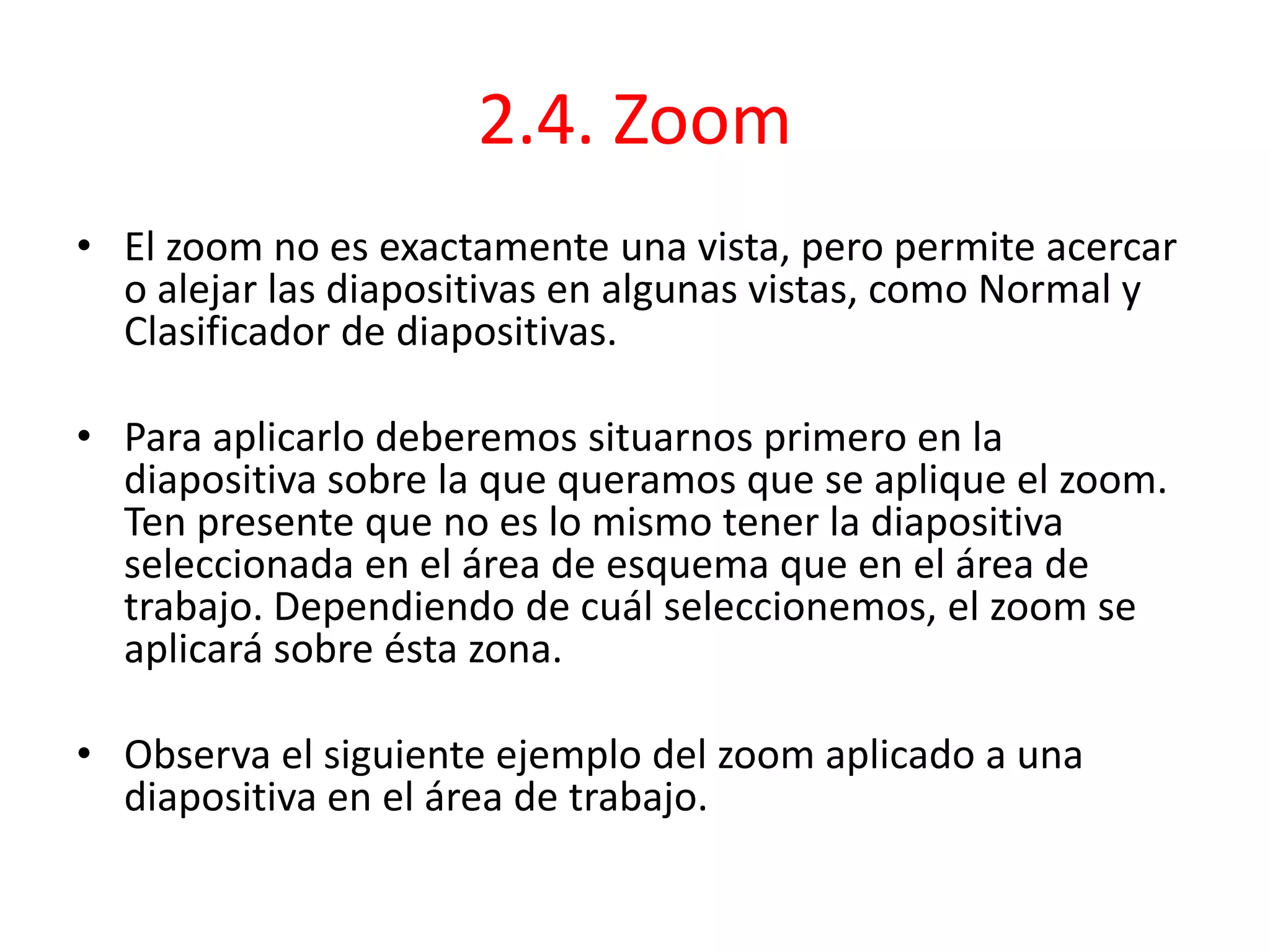 2.4. Zoom
• El zoom no es exactamente una vista, pero permite acercar
o alejar las diapositivas en algunas vistas, como Normal y
Clasificador de diapositivas.
• Para aplicarlo deberemos situarnos primero en la
diapositiva sobre la que queramos que se aplique el zoom.
Ten presente que no es lo mismo tener la diapositiva
seleccionada en el área de esquema que en el área de
trabajo. Dependiendo de cuál seleccionemos, el zoom se
aplicará sobre ésta zona.
• Observa el siguiente ejemplo del zoom aplicado a una
diapositiva en el área de trabajo.
 