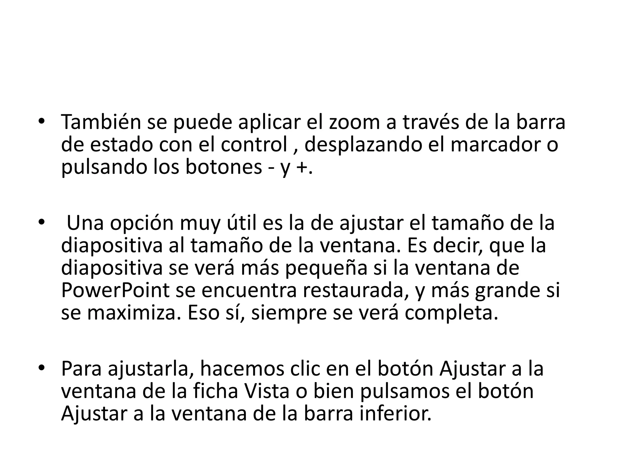 • También se puede aplicar el zoom a través de la barra
de estado con el control , desplazando el marcador o
pulsando los botones - y +.
• Una opción muy útil es la de ajustar el tamaño de la
diapositiva al tamaño de la ventana. Es decir, que la
diapositiva se verá más pequeña si la ventana de
PowerPoint se encuentra restaurada, y más grande si
se maximiza. Eso sí, siempre se verá completa.
• Para ajustarla, hacemos clic en el botón Ajustar a la
ventana de la ficha Vista o bien pulsamos el botón
Ajustar a la ventana de la barra inferior.
 