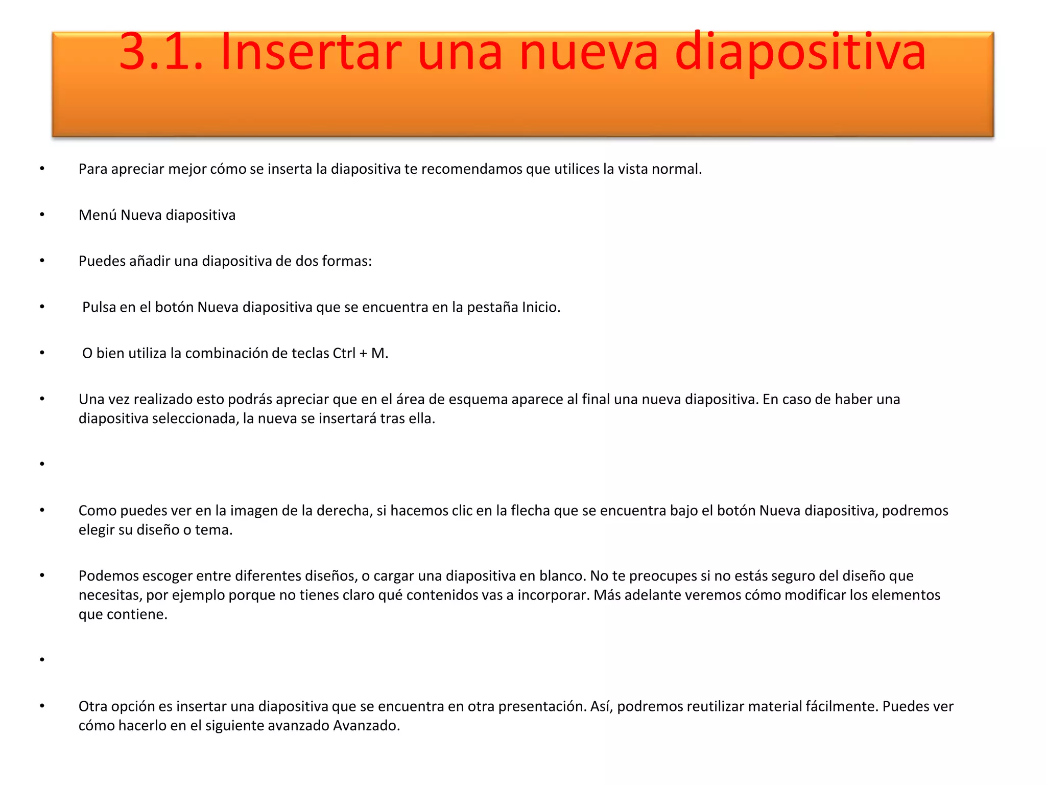 3.1. Insertar una nueva diapositiva
• Para apreciar mejor cómo se inserta la diapositiva te recomendamos que utilices la vista normal.
• Menú Nueva diapositiva
• Puedes añadir una diapositiva de dos formas:
• Pulsa en el botón Nueva diapositiva que se encuentra en la pestaña Inicio.
• O bien utiliza la combinación de teclas Ctrl + M.
• Una vez realizado esto podrás apreciar que en el área de esquema aparece al final una nueva diapositiva. En caso de haber una
diapositiva seleccionada, la nueva se insertará tras ella.
•
• Como puedes ver en la imagen de la derecha, si hacemos clic en la flecha que se encuentra bajo el botón Nueva diapositiva, podremos
elegir su diseño o tema.
• Podemos escoger entre diferentes diseños, o cargar una diapositiva en blanco. No te preocupes si no estás seguro del diseño que
necesitas, por ejemplo porque no tienes claro qué contenidos vas a incorporar. Más adelante veremos cómo modificar los elementos
que contiene.
•
• Otra opción es insertar una diapositiva que se encuentra en otra presentación. Así, podremos reutilizar material fácilmente. Puedes ver
cómo hacerlo en el siguiente avanzado Avanzado.
 