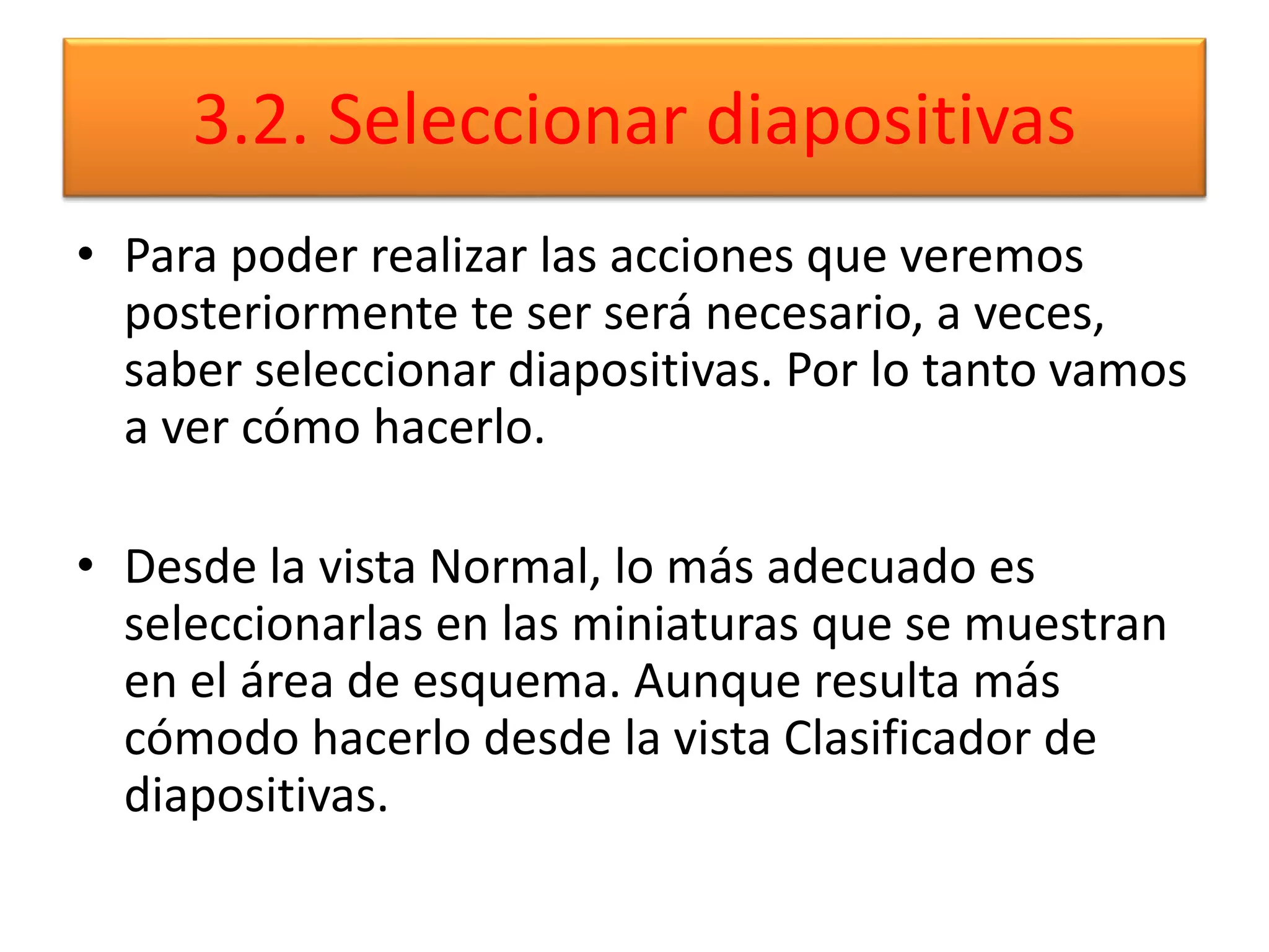 3.2. Seleccionar diapositivas
• Para poder realizar las acciones que veremos
posteriormente te ser será necesario, a veces,
saber seleccionar diapositivas. Por lo tanto vamos
a ver cómo hacerlo.
• Desde la vista Normal, lo más adecuado es
seleccionarlas en las miniaturas que se muestran
en el área de esquema. Aunque resulta más
cómodo hacerlo desde la vista Clasificador de
diapositivas.
 