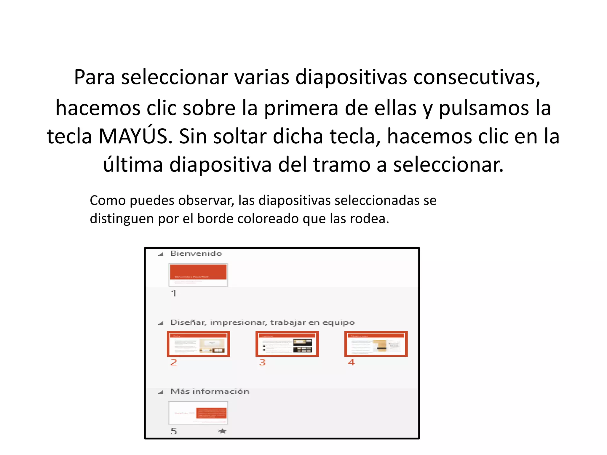 Para seleccionar varias diapositivas consecutivas,
hacemos clic sobre la primera de ellas y pulsamos la
tecla MAYÚS. Sin soltar dicha tecla, hacemos clic en la
última diapositiva del tramo a seleccionar.
Como puedes observar, las diapositivas seleccionadas se
distinguen por el borde coloreado que las rodea.
 