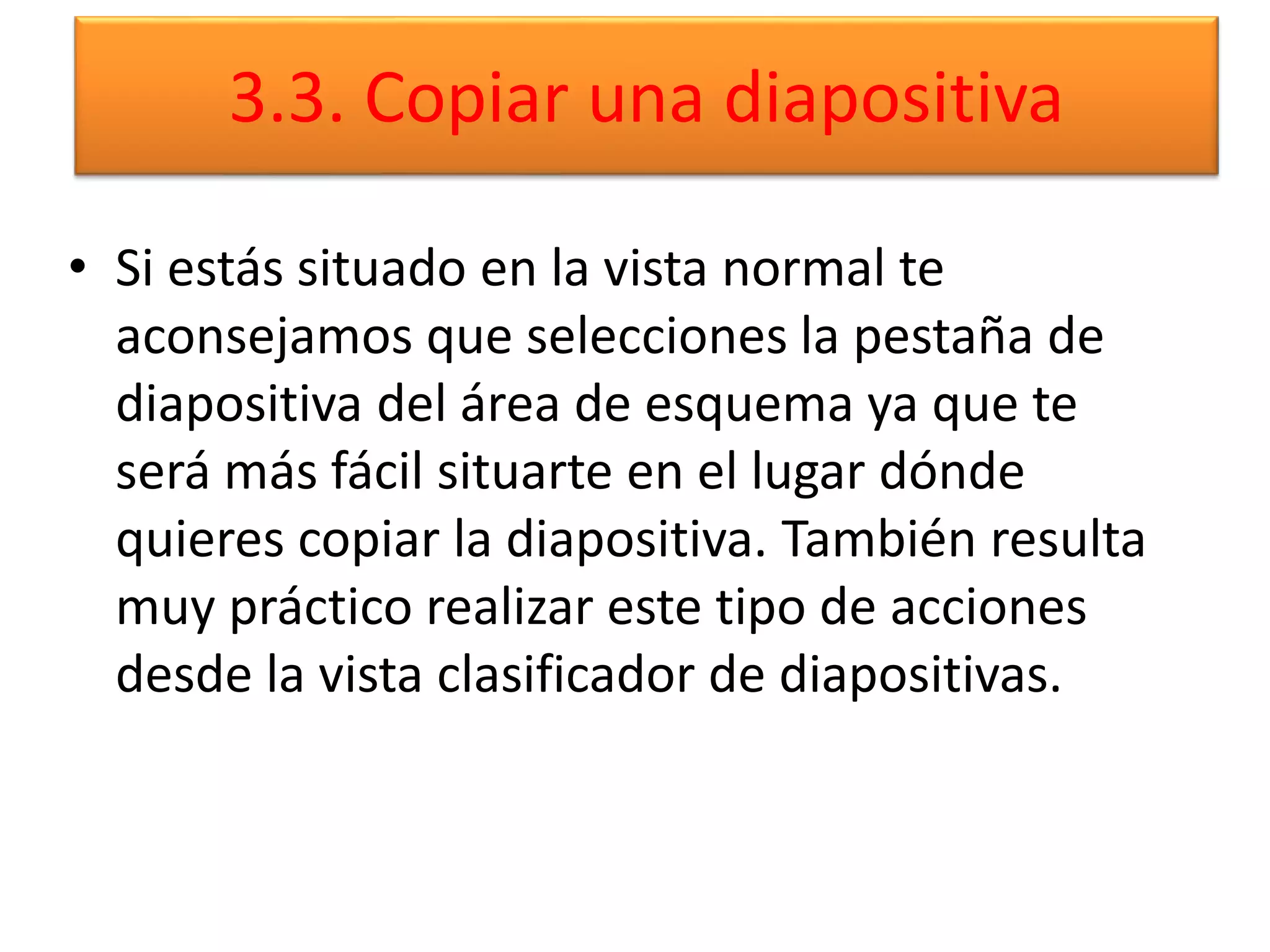 3.3. Copiar una diapositiva
• Si estás situado en la vista normal te
aconsejamos que selecciones la pestaña de
diapositiva del área de esquema ya que te
será más fácil situarte en el lugar dónde
quieres copiar la diapositiva. También resulta
muy práctico realizar este tipo de acciones
desde la vista clasificador de diapositivas.
 