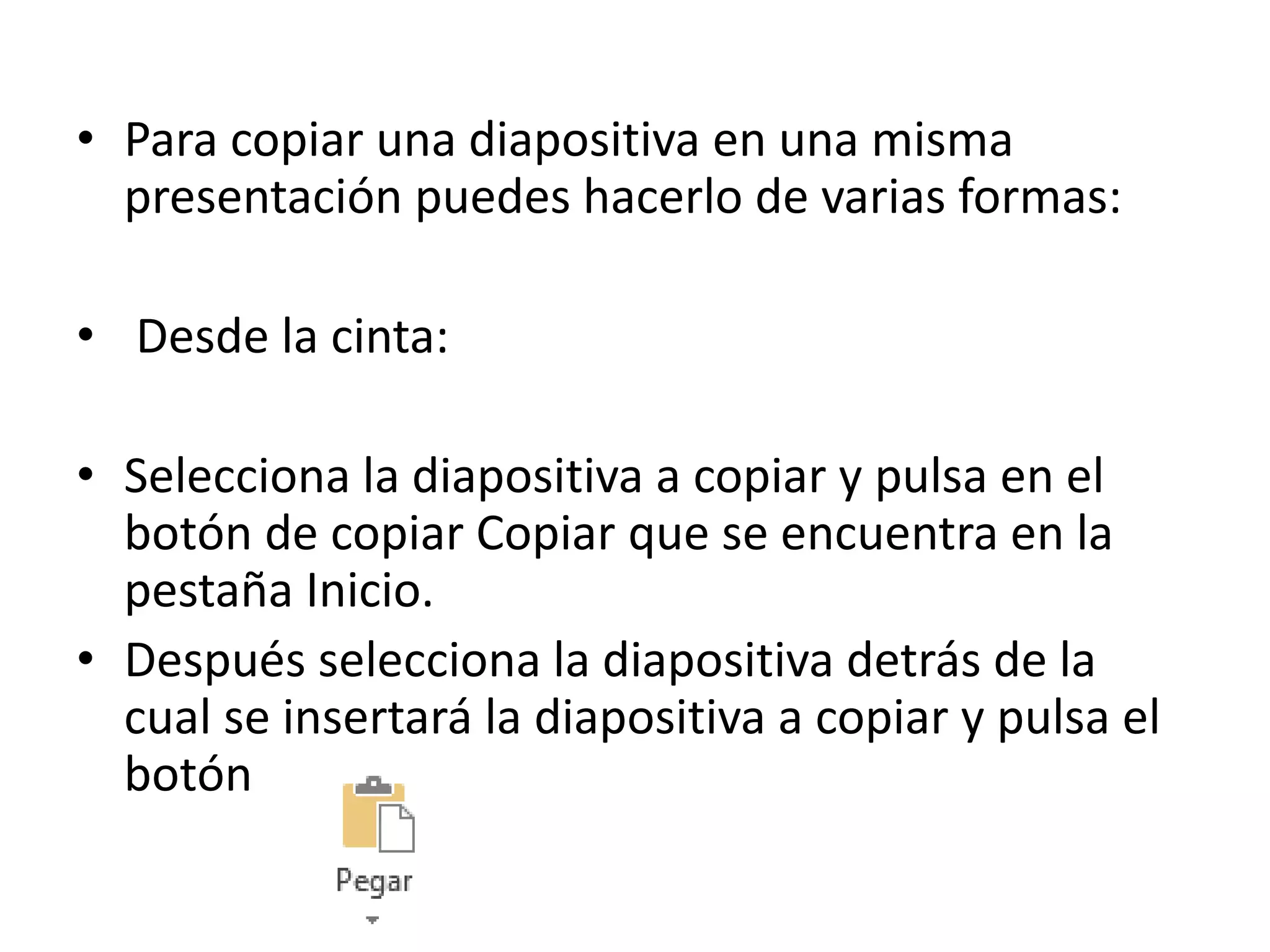 • Para copiar una diapositiva en una misma
presentación puedes hacerlo de varias formas:
• Desde la cinta:
• Selecciona la diapositiva a copiar y pulsa en el
botón de copiar Copiar que se encuentra en la
pestaña Inicio.
• Después selecciona la diapositiva detrás de la
cual se insertará la diapositiva a copiar y pulsa el
botón
 