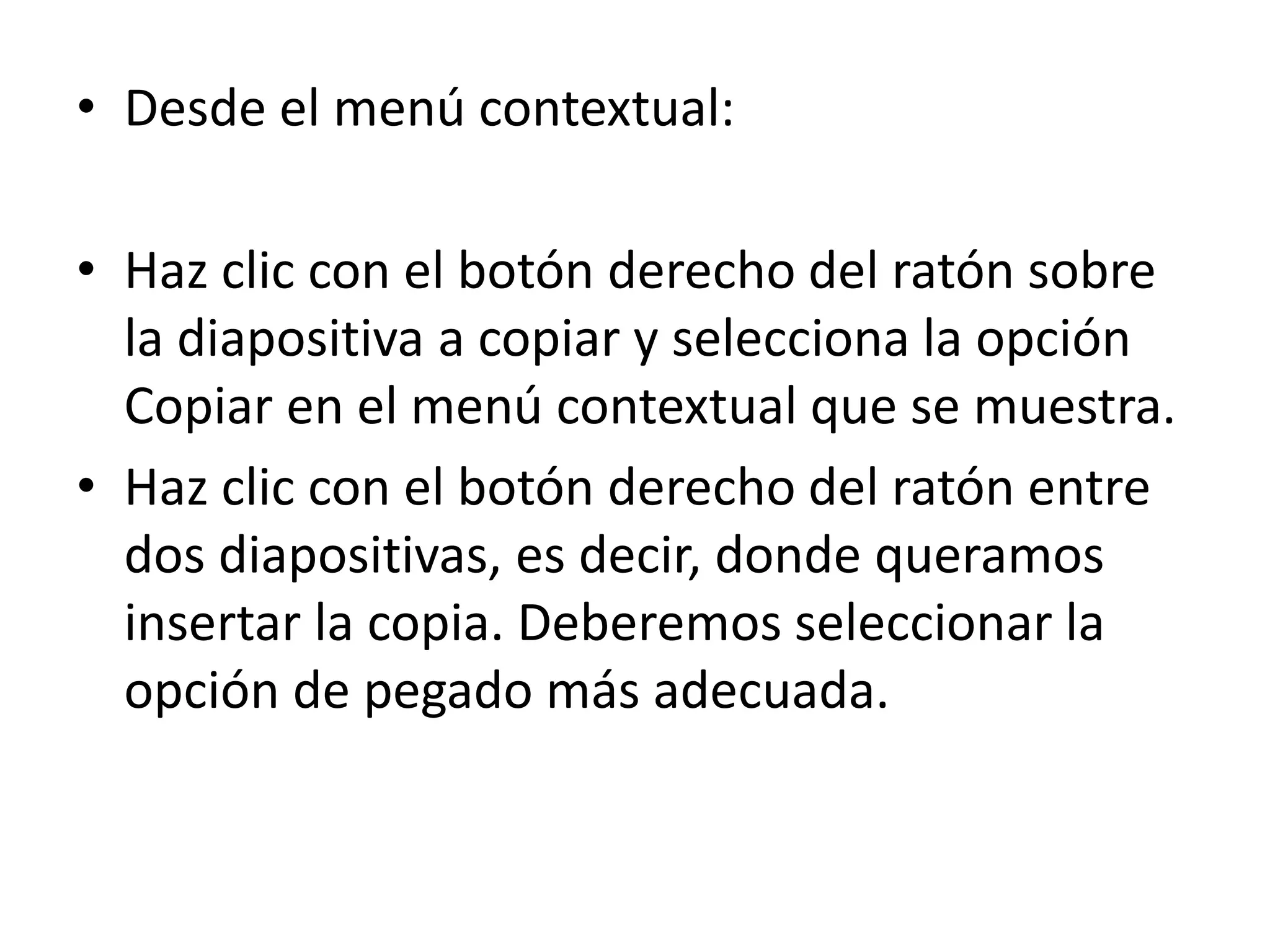 • Desde el menú contextual:
• Haz clic con el botón derecho del ratón sobre
la diapositiva a copiar y selecciona la opción
Copiar en el menú contextual que se muestra.
• Haz clic con el botón derecho del ratón entre
dos diapositivas, es decir, donde queramos
insertar la copia. Deberemos seleccionar la
opción de pegado más adecuada.
 