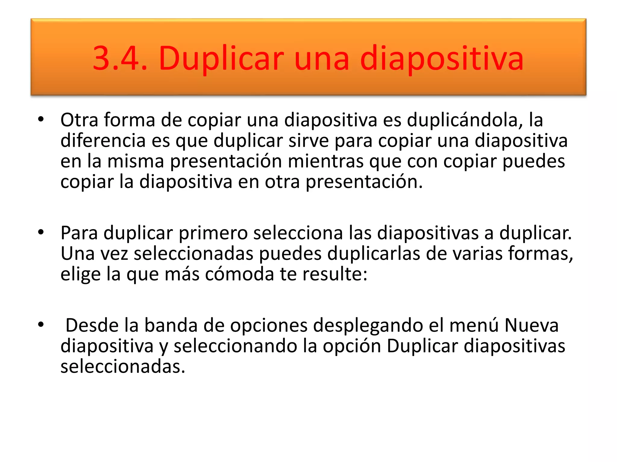 3.4. Duplicar una diapositiva
• Otra forma de copiar una diapositiva es duplicándola, la
diferencia es que duplicar sirve para copiar una diapositiva
en la misma presentación mientras que con copiar puedes
copiar la diapositiva en otra presentación.
• Para duplicar primero selecciona las diapositivas a duplicar.
Una vez seleccionadas puedes duplicarlas de varias formas,
elige la que más cómoda te resulte:
• Desde la banda de opciones desplegando el menú Nueva
diapositiva y seleccionando la opción Duplicar diapositivas
seleccionadas.
 