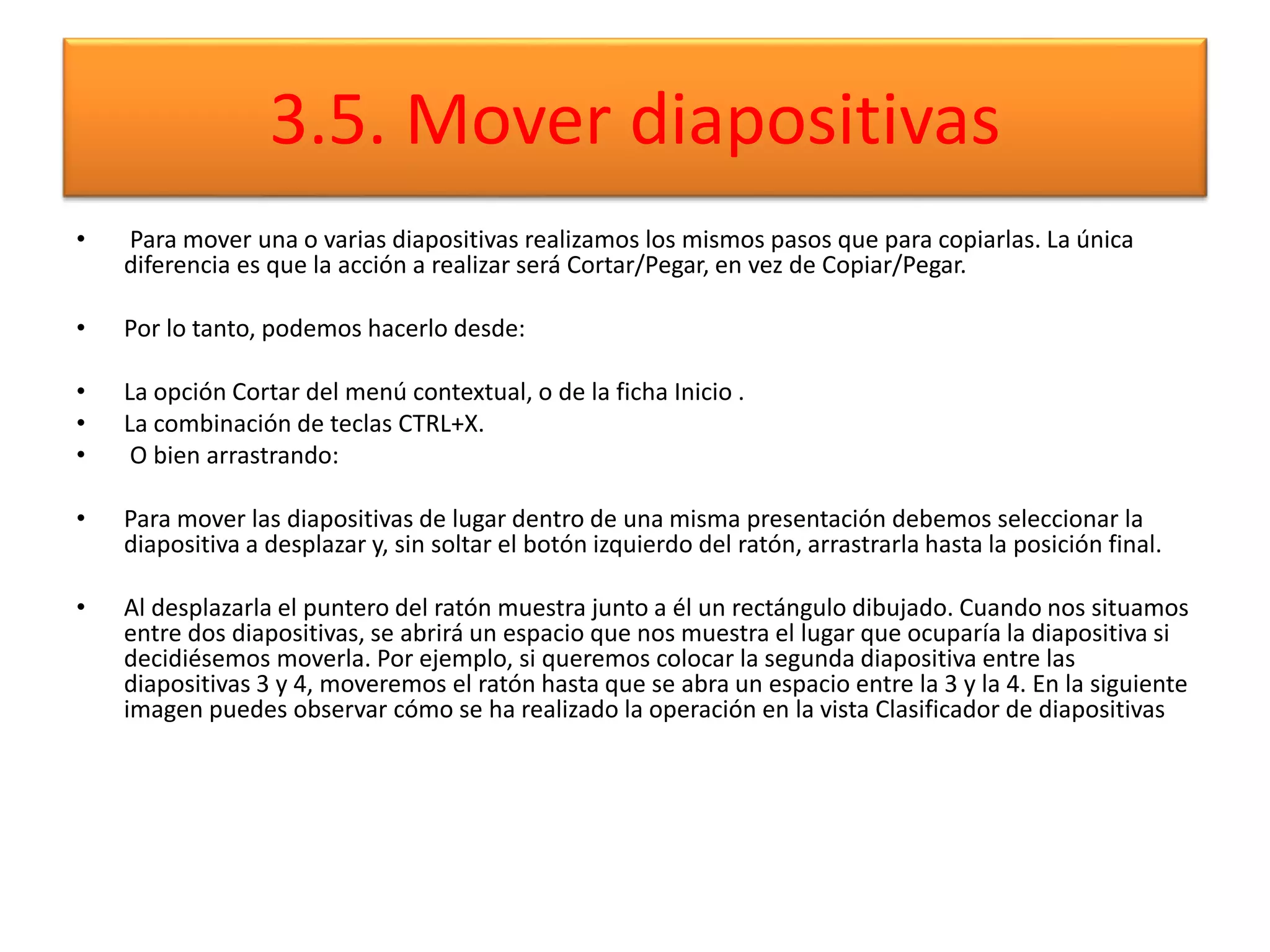 3.5. Mover diapositivas
• Para mover una o varias diapositivas realizamos los mismos pasos que para copiarlas. La única
diferencia es que la acción a realizar será Cortar/Pegar, en vez de Copiar/Pegar.
• Por lo tanto, podemos hacerlo desde:
• La opción Cortar del menú contextual, o de la ficha Inicio .
• La combinación de teclas CTRL+X.
• O bien arrastrando:
• Para mover las diapositivas de lugar dentro de una misma presentación debemos seleccionar la
diapositiva a desplazar y, sin soltar el botón izquierdo del ratón, arrastrarla hasta la posición final.
• Al desplazarla el puntero del ratón muestra junto a él un rectángulo dibujado. Cuando nos situamos
entre dos diapositivas, se abrirá un espacio que nos muestra el lugar que ocuparía la diapositiva si
decidiésemos moverla. Por ejemplo, si queremos colocar la segunda diapositiva entre las
diapositivas 3 y 4, moveremos el ratón hasta que se abra un espacio entre la 3 y la 4. En la siguiente
imagen puedes observar cómo se ha realizado la operación en la vista Clasificador de diapositivas
 