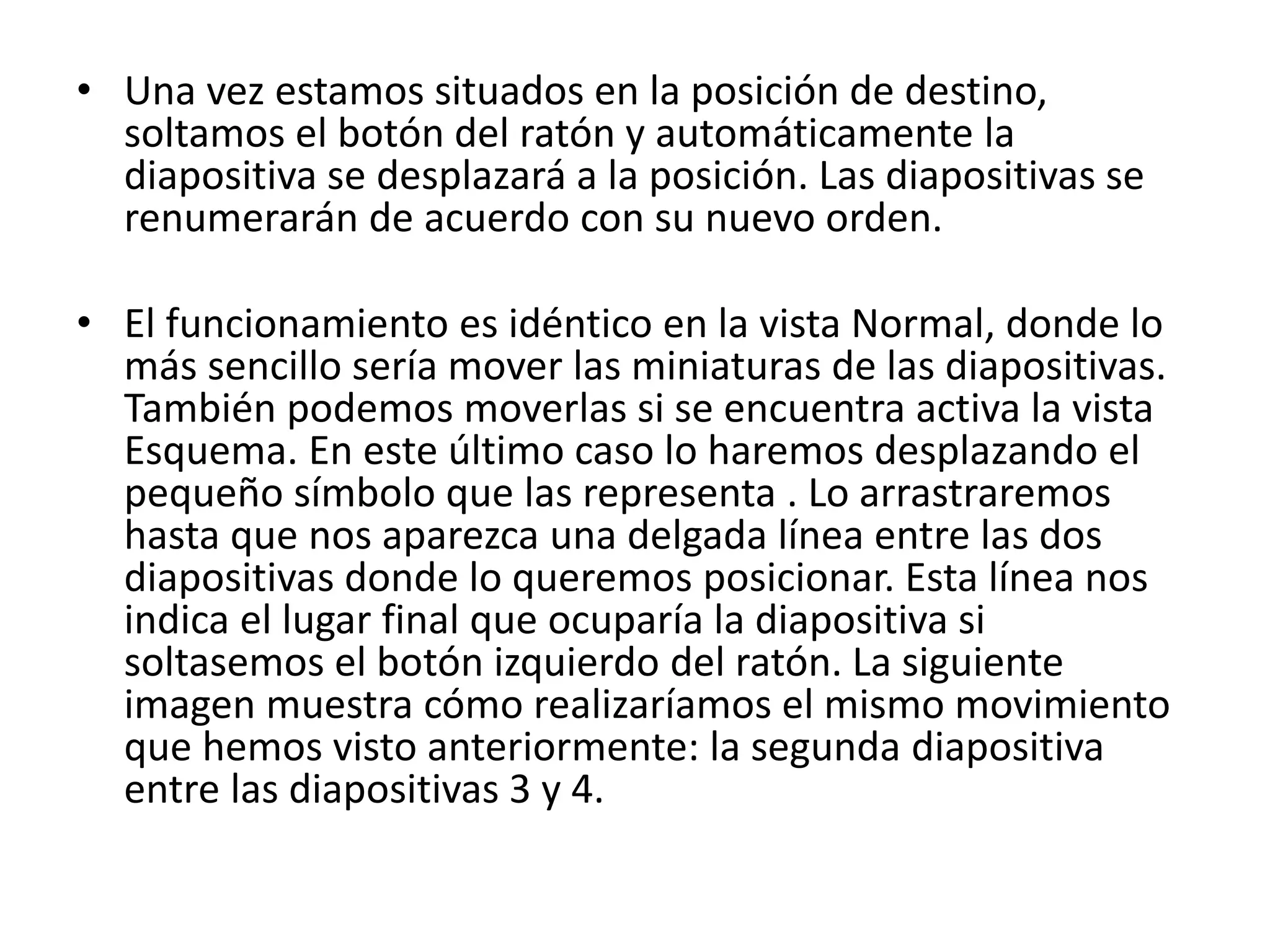• Una vez estamos situados en la posición de destino,
soltamos el botón del ratón y automáticamente la
diapositiva se desplazará a la posición. Las diapositivas se
renumerarán de acuerdo con su nuevo orden.
• El funcionamiento es idéntico en la vista Normal, donde lo
más sencillo sería mover las miniaturas de las diapositivas.
También podemos moverlas si se encuentra activa la vista
Esquema. En este último caso lo haremos desplazando el
pequeño símbolo que las representa . Lo arrastraremos
hasta que nos aparezca una delgada línea entre las dos
diapositivas donde lo queremos posicionar. Esta línea nos
indica el lugar final que ocuparía la diapositiva si
soltasemos el botón izquierdo del ratón. La siguiente
imagen muestra cómo realizaríamos el mismo movimiento
que hemos visto anteriormente: la segunda diapositiva
entre las diapositivas 3 y 4.
 
