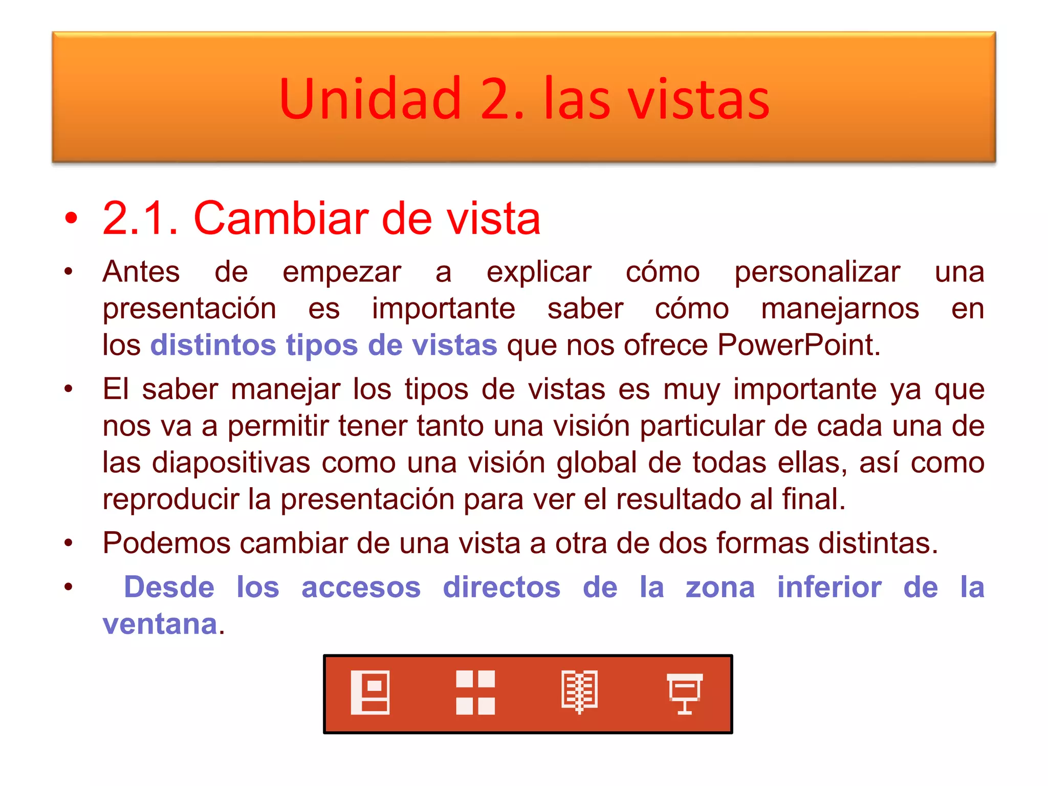 Unidad 2. las vistas
• 2.1. Cambiar de vista
• Antes de empezar a explicar cómo personalizar una
presentación es importante saber cómo manejarnos en
los distintos tipos de vistas que nos ofrece PowerPoint.
• El saber manejar los tipos de vistas es muy importante ya que
nos va a permitir tener tanto una visión particular de cada una de
las diapositivas como una visión global de todas ellas, así como
reproducir la presentación para ver el resultado al final.
• Podemos cambiar de una vista a otra de dos formas distintas.
• Desde los accesos directos de la zona inferior de la
ventana.
 