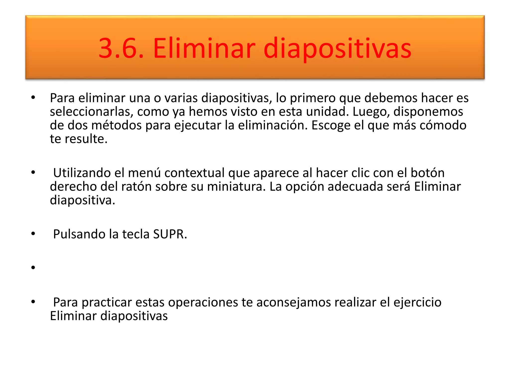3.6. Eliminar diapositivas
• Para eliminar una o varias diapositivas, lo primero que debemos hacer es
seleccionarlas, como ya hemos visto en esta unidad. Luego, disponemos
de dos métodos para ejecutar la eliminación. Escoge el que más cómodo
te resulte.
• Utilizando el menú contextual que aparece al hacer clic con el botón
derecho del ratón sobre su miniatura. La opción adecuada será Eliminar
diapositiva.
• Pulsando la tecla SUPR.
•
• Para practicar estas operaciones te aconsejamos realizar el ejercicio
Eliminar diapositivas
 