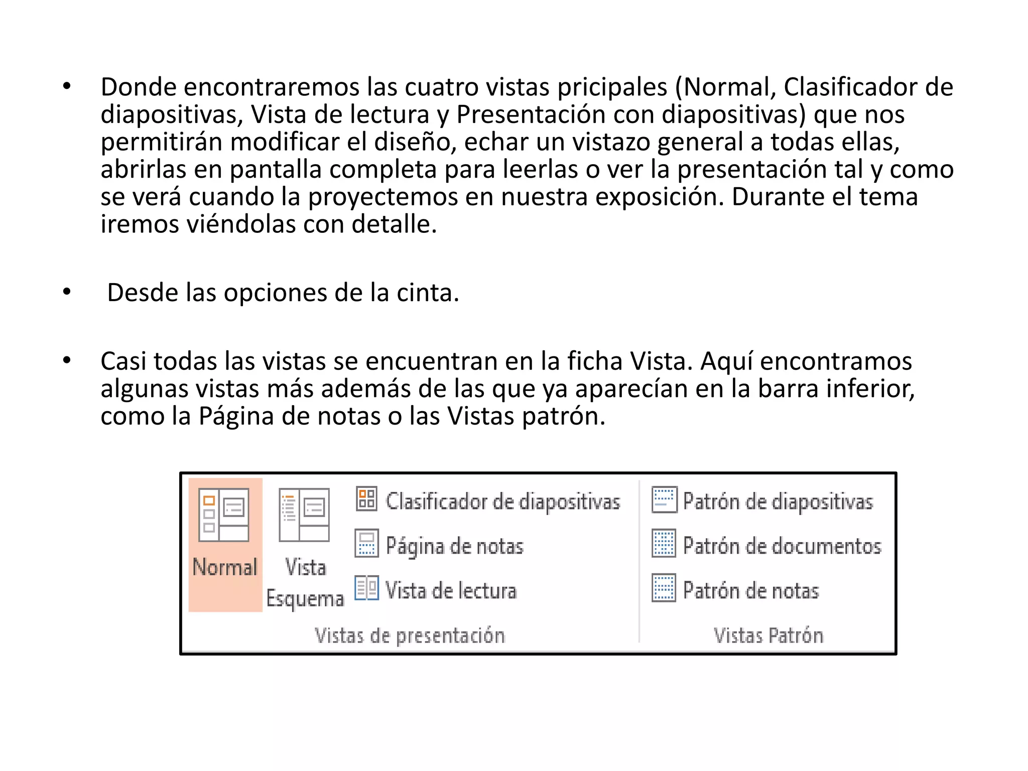 • Donde encontraremos las cuatro vistas pricipales (Normal, Clasificador de
diapositivas, Vista de lectura y Presentación con diapositivas) que nos
permitirán modificar el diseño, echar un vistazo general a todas ellas,
abrirlas en pantalla completa para leerlas o ver la presentación tal y como
se verá cuando la proyectemos en nuestra exposición. Durante el tema
iremos viéndolas con detalle.
• Desde las opciones de la cinta.
• Casi todas las vistas se encuentran en la ficha Vista. Aquí encontramos
algunas vistas más además de las que ya aparecían en la barra inferior,
como la Página de notas o las Vistas patrón.
 
