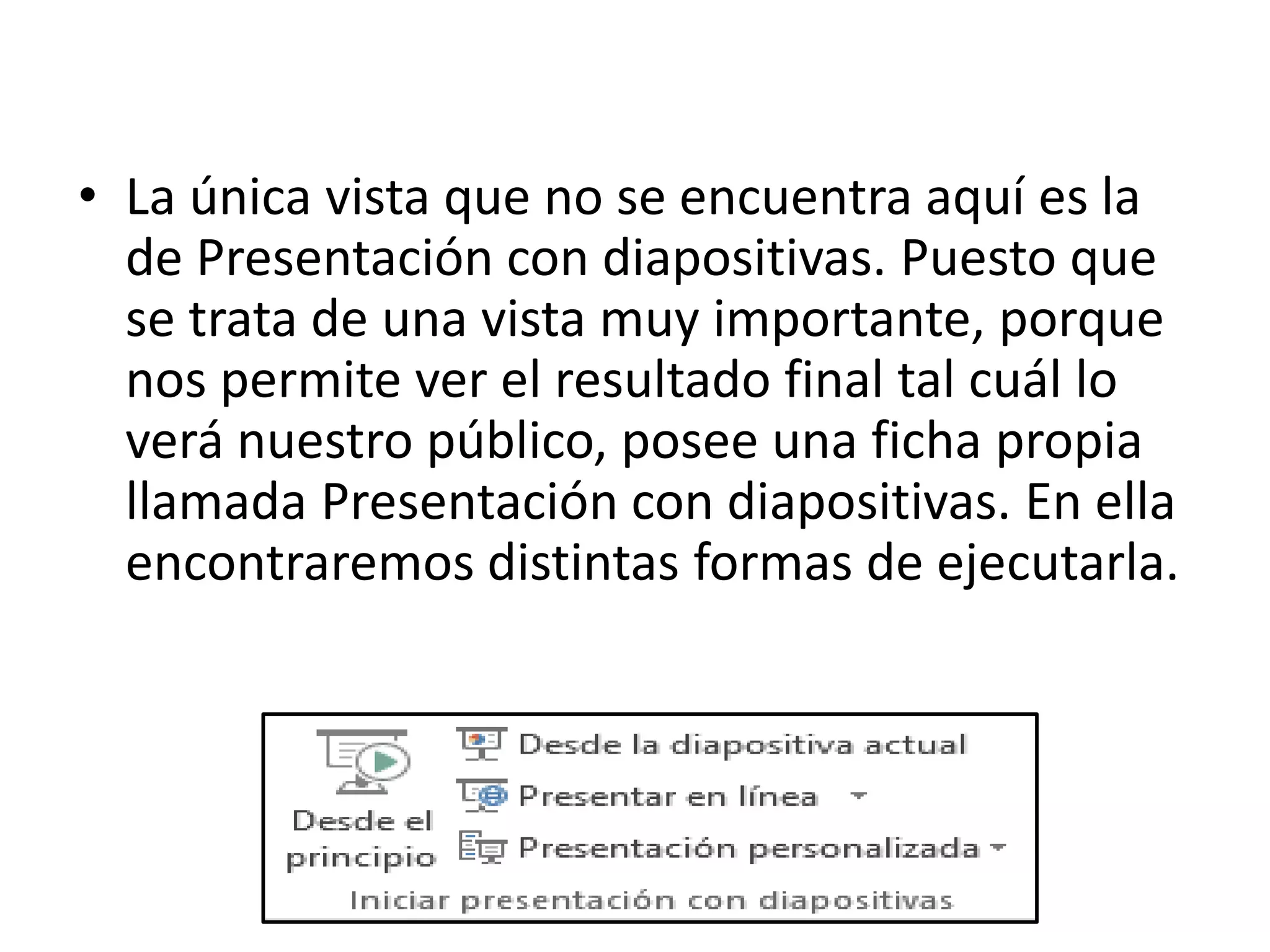 • La única vista que no se encuentra aquí es la
de Presentación con diapositivas. Puesto que
se trata de una vista muy importante, porque
nos permite ver el resultado final tal cuál lo
verá nuestro público, posee una ficha propia
llamada Presentación con diapositivas. En ella
encontraremos distintas formas de ejecutarla.
 