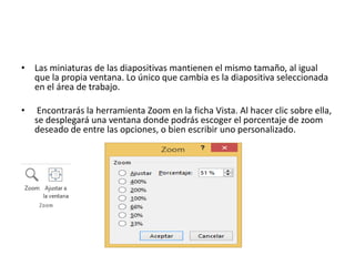• Las miniaturas de las diapositivas mantienen el mismo tamaño, al igual
que la propia ventana. Lo único que cambia es la diapositiva seleccionada
en el área de trabajo.
• Encontrarás la herramienta Zoom en la ficha Vista. Al hacer clic sobre ella,
se desplegará una ventana donde podrás escoger el porcentaje de zoom
deseado de entre las opciones, o bien escribir uno personalizado.
 