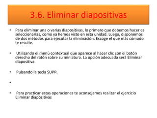 3.6. Eliminar diapositivas
• Para eliminar una o varias diapositivas, lo primero que debemos hacer es
seleccionarlas, como ya hemos visto en esta unidad. Luego, disponemos
de dos métodos para ejecutar la eliminación. Escoge el que más cómodo
te resulte.
• Utilizando el menú contextual que aparece al hacer clic con el botón
derecho del ratón sobre su miniatura. La opción adecuada será Eliminar
diapositiva.
• Pulsando la tecla SUPR.
•
• Para practicar estas operaciones te aconsejamos realizar el ejercicio
Eliminar diapositivas
 