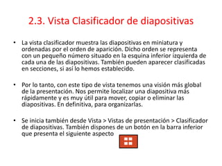 2.3. Vista Clasificador de diapositivas
• La vista clasificador muestra las diapositivas en miniatura y
ordenadas por el orden de aparición. Dicho orden se representa
con un pequeño número situado en la esquina inferior izquierda de
cada una de las diapositivas. También pueden aparecer clasificadas
en secciones, si así lo hemos establecido.
• Por lo tanto, con este tipo de vista tenemos una visión más global
de la presentación. Nos permite localizar una diapositiva más
rápidamente y es muy útil para mover, copiar o eliminar las
diapositivas. En definitiva, para organizarlas.
• Se inicia también desde Vista > Vistas de presentación > Clasificador
de diapositivas. También dispones de un botón en la barra inferior
que presenta el siguiente aspecto
 