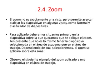 2.4. Zoom
• El zoom no es exactamente una vista, pero permite acercar
o alejar las diapositivas en algunas vistas, como Normal y
Clasificador de diapositivas.
• Para aplicarlo deberemos situarnos primero en la
diapositiva sobre la que queramos que se aplique el zoom.
Ten presente que no es lo mismo tener la diapositiva
seleccionada en el área de esquema que en el área de
trabajo. Dependiendo de cuál seleccionemos, el zoom se
aplicará sobre ésta zona.
• Observa el siguiente ejemplo del zoom aplicado a una
diapositiva en el área de trabajo.
 