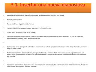 3.1. Insertar una nueva diapositiva
• Para apreciar mejor cómo se inserta la diapositiva te recomendamos que utilices la vista normal.
• Menú Nueva diapositiva
• Puedes añadir una diapositiva de dos formas:
• Pulsa en el botón Nueva diapositiva que se encuentra en la pestaña Inicio.
• O bien utiliza la combinación de teclas Ctrl + M.
• Una vez realizado esto podrás apreciar que en el área de esquema aparece al final una nueva diapositiva. En caso de haber una
diapositiva seleccionada, la nueva se insertará tras ella.
•
• Como puedes ver en la imagen de la derecha, si hacemos clic en la flecha que se encuentra bajo el botón Nueva diapositiva, podremos
elegir su diseño o tema.
• Podemos escoger entre diferentes diseños, o cargar una diapositiva en blanco. No te preocupes si no estás seguro del diseño que
necesitas, por ejemplo porque no tienes claro qué contenidos vas a incorporar. Más adelante veremos cómo modificar los elementos
que contiene.
•
• Otra opción es insertar una diapositiva que se encuentra en otra presentación. Así, podremos reutilizar material fácilmente. Puedes ver
cómo hacerlo en el siguiente avanzado Avanzado.
 