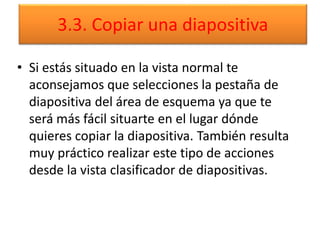 3.3. Copiar una diapositiva
• Si estás situado en la vista normal te
aconsejamos que selecciones la pestaña de
diapositiva del área de esquema ya que te
será más fácil situarte en el lugar dónde
quieres copiar la diapositiva. También resulta
muy práctico realizar este tipo de acciones
desde la vista clasificador de diapositivas.
 
