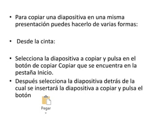 • Para copiar una diapositiva en una misma
presentación puedes hacerlo de varias formas:
• Desde la cinta:
• Selecciona la diapositiva a copiar y pulsa en el
botón de copiar Copiar que se encuentra en la
pestaña Inicio.
• Después selecciona la diapositiva detrás de la
cual se insertará la diapositiva a copiar y pulsa el
botón
 