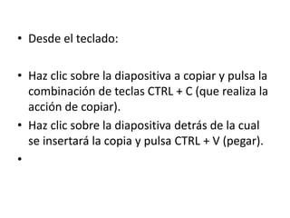 • Desde el teclado:
• Haz clic sobre la diapositiva a copiar y pulsa la
combinación de teclas CTRL + C (que realiza la
acción de copiar).
• Haz clic sobre la diapositiva detrás de la cual
se insertará la copia y pulsa CTRL + V (pegar).
•
 