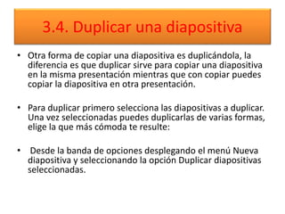 3.4. Duplicar una diapositiva
• Otra forma de copiar una diapositiva es duplicándola, la
diferencia es que duplicar sirve para copiar una diapositiva
en la misma presentación mientras que con copiar puedes
copiar la diapositiva en otra presentación.
• Para duplicar primero selecciona las diapositivas a duplicar.
Una vez seleccionadas puedes duplicarlas de varias formas,
elige la que más cómoda te resulte:
• Desde la banda de opciones desplegando el menú Nueva
diapositiva y seleccionando la opción Duplicar diapositivas
seleccionadas.
 