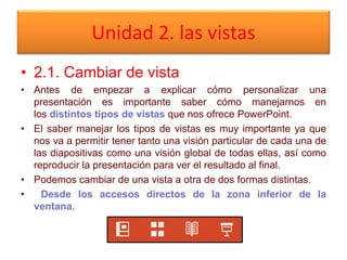 Unidad 2. las vistas
• 2.1. Cambiar de vista
• Antes de empezar a explicar cómo personalizar una
presentación es importante saber cómo manejarnos en
los distintos tipos de vistas que nos ofrece PowerPoint.
• El saber manejar los tipos de vistas es muy importante ya que
nos va a permitir tener tanto una visión particular de cada una de
las diapositivas como una visión global de todas ellas, así como
reproducir la presentación para ver el resultado al final.
• Podemos cambiar de una vista a otra de dos formas distintas.
• Desde los accesos directos de la zona inferior de la
ventana.
 