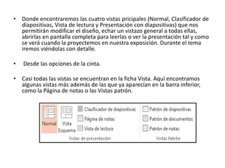 • Donde encontraremos las cuatro vistas pricipales (Normal, Clasificador de
diapositivas, Vista de lectura y Presentación con diapositivas) que nos
permitirán modificar el diseño, echar un vistazo general a todas ellas,
abrirlas en pantalla completa para leerlas o ver la presentación tal y como
se verá cuando la proyectemos en nuestra exposición. Durante el tema
iremos viéndolas con detalle.
• Desde las opciones de la cinta.
• Casi todas las vistas se encuentran en la ficha Vista. Aquí encontramos
algunas vistas más además de las que ya aparecían en la barra inferior,
como la Página de notas o las Vistas patrón.
 