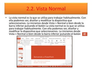 2.2. Vista Normal
• La vista normal es la que se utiliza para trabajar habitualmente. Con
ella podemos ver, diseñar y modificar la diapositiva que
seleccionamos. La iniciamos desde Vista > Normal o bien desde la
barra inferior pulsando el botón La vista normal es la que se utiliza
para trabajar habitualmente. Con ella podemos ver, diseñar y
modificar la diapositiva que seleccionamos. La iniciamos desde
Vista > Normal o bien desde la barra inferior pulsando el botón
 