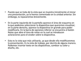 • Puesto que se trata de la vista que se muestra inicialmente al iniciar
una presentación, ya la hemos comentado en la unidad anterior. Sin
embargo, la repasaremos brevemente.
• En la parte izquierda de la pantalla aparece el área de esquema en
la que podemos seleccionar la diapositiva que queremos visualizar;
en la parte derecha, aparece la diapositiva en grande para poder
modificarla. En la barra de opciones inferior se encuentra el botón
Notas que abre el área de notas en la cual se introducen
aclaraciones para el orador sobre la diapositiva.
• Esta es la vista que más utilizarás, ya que desde ella modificaremos
la presentación. Es la vista de trabajo, por decirlo de alguna manera.
Podemos insertar texto en las diapositivas, cambiar su color y
diseño, etc.
 