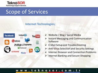 Scope of Services
Internet Technologies;
 Website / Blog / Social Media
 Instant Messaging and Communication
Software
 E-Mail Setup and Troubleshooting
 Anti-Virus Selection and Security Settings
 Internet Browser and Connection Problems
 Internet Banking and Secure Shopping
 