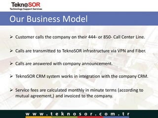 Our Business Model
 Customer calls the company on their 444- or 850- Call Center Line.
 Calls are transmitted to TeknoSOR infrastructure via VPN and Fiber.
 Calls are answered with company announcement.
 TeknoSOR CRM system works in integration with the company CRM.
 Service fees are calculated monthly in minute terms (according to
mutual agreement,) and invoiced to the company.
 