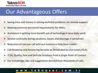 Our Advantageous Offers
 Saving time and money in solving technical problems via remote support.
 Meeting technical personnel requirements for SMEs.
 Assistance in getting more benefit out of technology in your daily work.
 Service continuity during vacations, leaves and shortage in personnel.
 Reduction of cost per call with our outsource Help Desk model.
 Call Response and Answering Services at Demanded Service Levels (SLA).
 7/24, Quality, Fast and Definite Solutions from a Single Point of Contact.
 Our knowledge, tips and suggestions derived from thousands of calls.
 