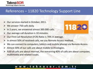 References – 11820 Technology Support Line
 Our services started in October, 2011.
 We answer 750 calls daily.
 In 2 years, we answered almost 300.000 calls.
 Our average call duration is 10 minutes.
 Our First Call Resolution (FCR) Ratio is 70% in average.
 In almost 50% of resolved calls, we use Remote Access method.
 We can connect to computers, tablets and mobile phones via Remote Access.
 Almost 30% of our calls are about mobile technologies.
 %30 of calls are about Internet, the remaining 40% of calls are about computer,
multimedia and related issues.
 