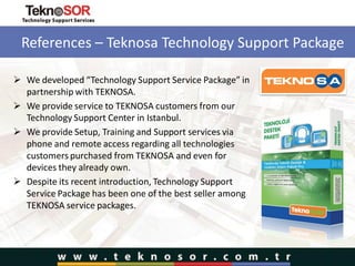 References – Teknosa Technology Support Package
 We developed “Technology Support Service Package” in
partnership with TEKNOSA.
 We provide service to TEKNOSA customers from our
Technology Support Center in Istanbul.
 We provide Setup, Training and Support services via
phone and remote access regarding all technologies
customers purchased from TEKNOSA and even for
devices they already own.
 Despite its recent introduction, Technology Support
Service Package has been one of the best seller among
TEKNOSA service packages.
 