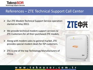 References – ZTE Technical Support Call Center
 Our ZTE Modem Technical Support Service operation
started on May 2013.
 We provide technical modem support services to
ZTE Customers for all their purchased ZTE models.
 Along with modem sales to general market, ZTE
provides special modem deals for ISP customers.
 ZTE is one of the top Technology Manufacturers of
China.
 