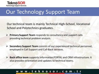 Our Technology Support Team
 Primary Support Team responds to consultancy and support calls
providing technical problem analysis.
 Secondary Support Team consists of our experienced technical personnel,
employed in Call Support and Call-Back services.
 Back office team supports Information PORTAL and CRM infrastructure. It
also provides orientation and updates to technical teams.
Our technical team is mainly Technical High-School, Vocational
School and Polytechnics graduates.
 