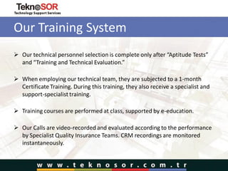Our Training System
 Our technical personnel selection is complete only after “Aptitude Tests”
and “Training and Technical Evaluation.”
 When employing our technical team, they are subjected to a 1-month
Certificate Training. During this training, they also receive a specialist and
support-specialist training.
 Training courses are performed at class, supported by e-education.
 Our Calls are video-recorded and evaluated according to the performance
by Specialist Quality Insurance Teams. CRM recordings are monitored
instantaneously.
 