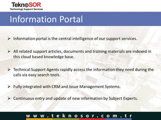 Information Portal
 Informationportal is the central intelligence of our support services.
 All related support articles, documents and training materials are indexed in
this cloud based knowledge base.
 Technical Support Agents rapidly access the information they need during the
calls via easy search tools.
 Fully integrated with CRM and Issue Management Systems.
 Continuous entry and update of new information by Subject Experts.
 