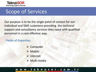 Scope of Services
 Computer
 Mobile
 Internet
 Multi-media
Our purpose is to be the single point of contact for our
Individual and SME customers providing the technical
support and consultancy services they need with qualified
personnel in a cost-effective way.
Fields of Expertise;
 
