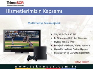 Hizmetlerimizin Kapsamı
Multimedya Teknolojileri;
 TV / Akıllı TV / 3D TV
 Ev Sinema ve Hi-Fi Ses Sistemleri
 Uydu / Kablo / IPTV
 Fotoğraf Makinası / Video Kamera
 Oyun Konsolları / Online Oyunlar
 Projeksiyon ve Görüntü Sistemleri
Detaylı Kapsam
 