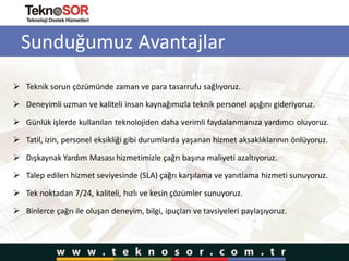 Sunduğumuz Avantajlar
 Teknik sorun çözümünde zaman ve para tasarrufu sağlıyoruz.
 Deneyimli uzman ve kaliteli insan kaynağımızla teknik personel açığını gideriyoruz.
 Günlük işlerde kullanılan teknolojiden daha verimli faydalanmanıza yardımcı oluyoruz.
 Tatil, izin, personel eksikliği gibi durumlarda yaşanan hizmet aksaklıklarının önlüyoruz.
 Dışkaynak Yardım Masası hizmetimizle çağrı başına maliyeti azaltıyoruz.
 Talep edilen hizmet seviyesinde (SLA) çağrı karşılama ve yanıtlama hizmeti sunuyoruz.
 Tek noktadan 7/24, kaliteli, hızlı ve kesin çözümler sunuyoruz.
 Binlerce çağrı ile oluşan deneyim, bilgi, ipuçları ve tavsiyeleri paylaşıyoruz.
 