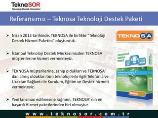 Referansımız – Teknosa Teknoloji Destek Paketi
 Nisan 2013 tarihinde, TEKNOSA ile birlikte "Teknoloji
Destek Hizmet Paketini" oluşturduk.
 İstanbul Teknoloji Destek Merkezimizden TEKNOSA
müşterilerine hizmet vermekteyiz.
 TEKNOSA müşterilerine, sahip oldukları ve TEKNOSA'
dan almış oldukları tüm teknolojilerle ilgili Telefonla ve
Uzaktan Bağlantı ile Kurulum, Eğitim ve Destek hizmeti
vermekteyiz.
 Yeni lansman edilmesine rağmen, TEKNOSA' nın en
başarılı Hizmet paketlerinden biri olmuştur.
 