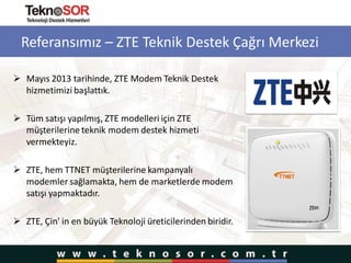 Referansımız – ZTE Teknik Destek Çağrı Merkezi
 Mayıs 2013 tarihinde, ZTE Modem Teknik Destek
hizmetimizi başlattık.
 Tüm satışı yapılmış, ZTE modelleri için ZTE
müşterilerine teknik modem destek hizmeti
vermekteyiz.
 ZTE, hem TTNET müşterilerine kampanyalı
modemler sağlamakta, hem de marketlerde modem
satışı yapmaktadır.
 ZTE, Çin' in en büyük Teknoloji üreticilerinden biridir.
 