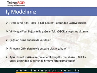 İş Modelimiz
 Firma kendi 444 – 850 ‘ li Call Center’ ı üzerinden Çağrıyı karşılar.
 VPN veya Fiber Bağlantı ile çağrılar Tekn@SOR altyapısına aktarılır.
 Çağrılar, firma anonsuyla karşılanır.
 Firmanın CRM sistemiyle entegre olarak çalışılır.
 Aylık Hizmet dakikası ölçümlenerek(karşılıklı mutabakat), Dakika
ücreti üzerinden ay sonunda firmaya faturalama yapılır.
 